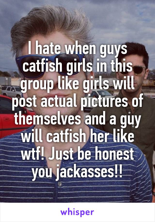 I hate when guys catfish girls in this group like girls will post actual pictures of themselves and a guy will catfish her like wtf! Just be honest you jackasses!!