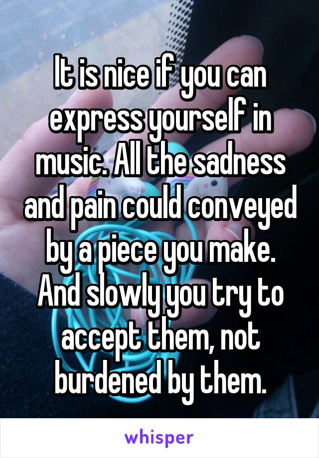 It is nice if you can express yourself in music. All the sadness and pain could conveyed by a piece you make. And slowly you try to accept them, not burdened by them.