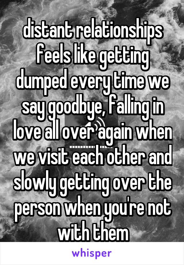distant relationships feels like getting dumped every time we say goodbye, falling in love all over again when we visit each other and slowly getting over the person when you're not with them