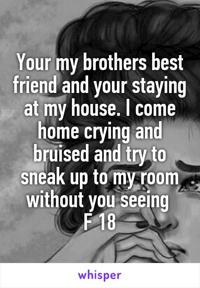 Your my brothers best friend and your staying at my house. I come home crying and bruised and try to sneak up to my room without you seeing 
F 18