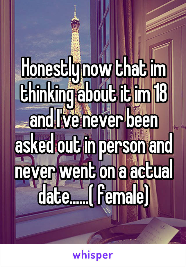 Honestly now that im thinking about it im 18 and I've never been asked out in person and never went on a actual date......( female)