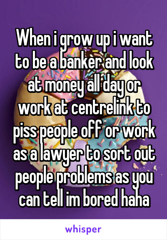 When i grow up i want to be a banker and look at money all day or work at centrelink to piss people off or work as a lawyer to sort out people problems as you can tell im bored haha