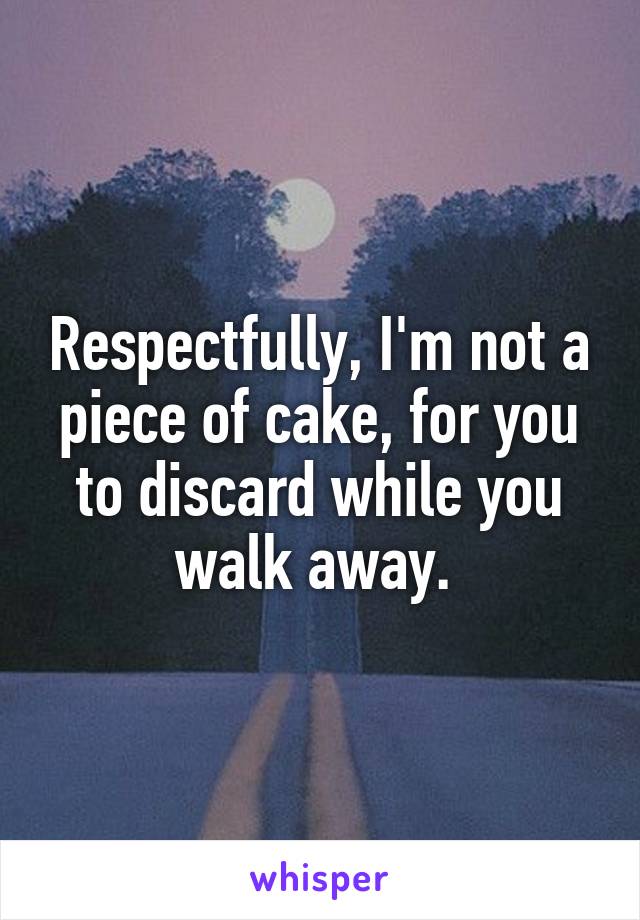 Respectfully, I'm not a piece of cake, for you to discard while you walk away. 