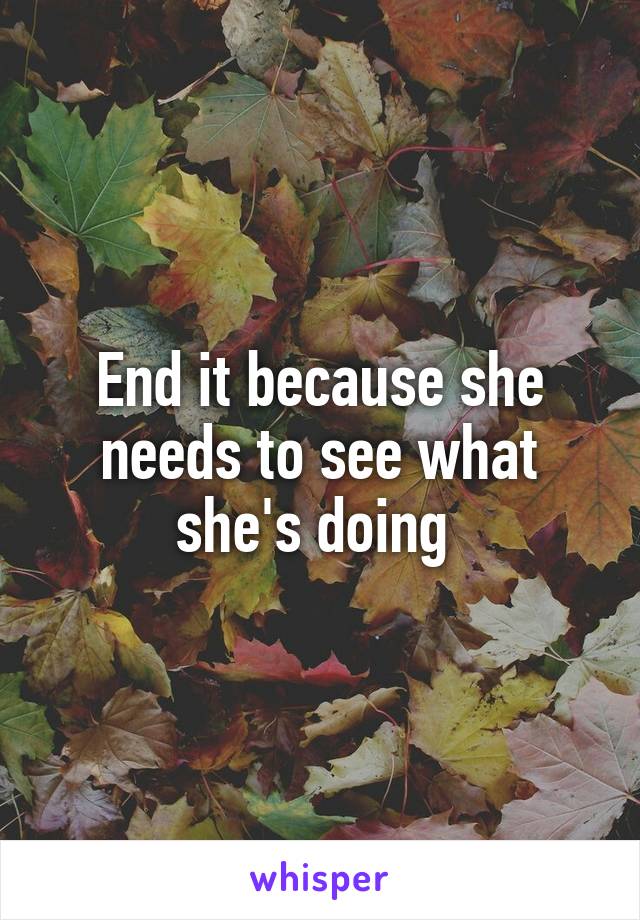End it because she needs to see what she's doing 
