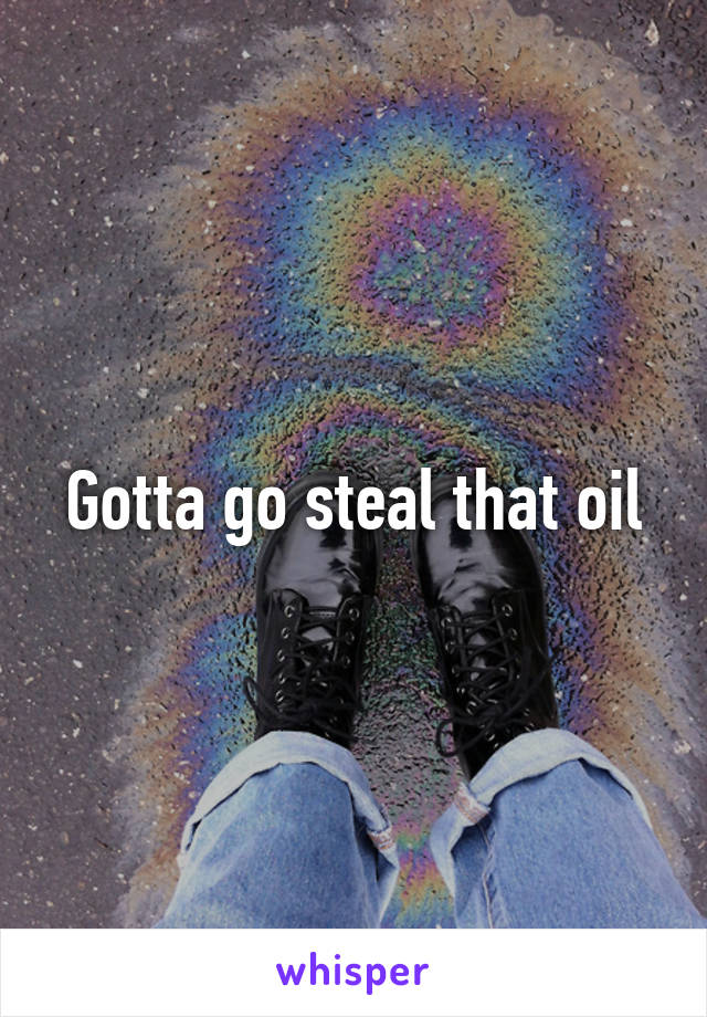 Gotta go steal that oil