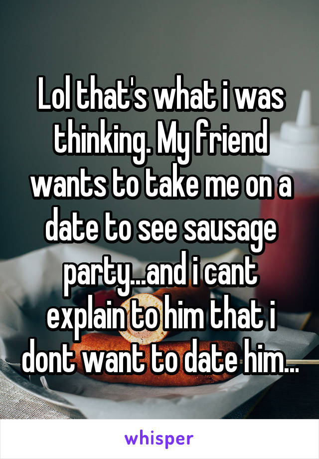 Lol that's what i was thinking. My friend wants to take me on a date to see sausage party...and i cant explain to him that i dont want to date him...