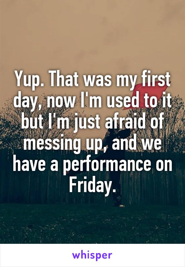 Yup. That was my first day, now I'm used to it but I'm just afraid of messing up, and we have a performance on Friday.