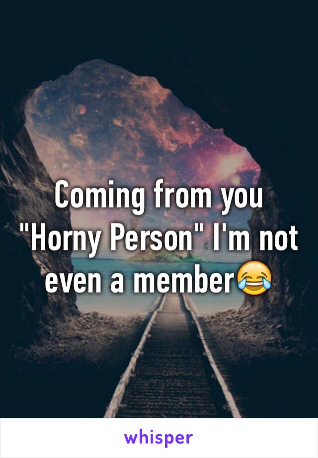 Coming from you "Horny Person" I'm not even a member😂