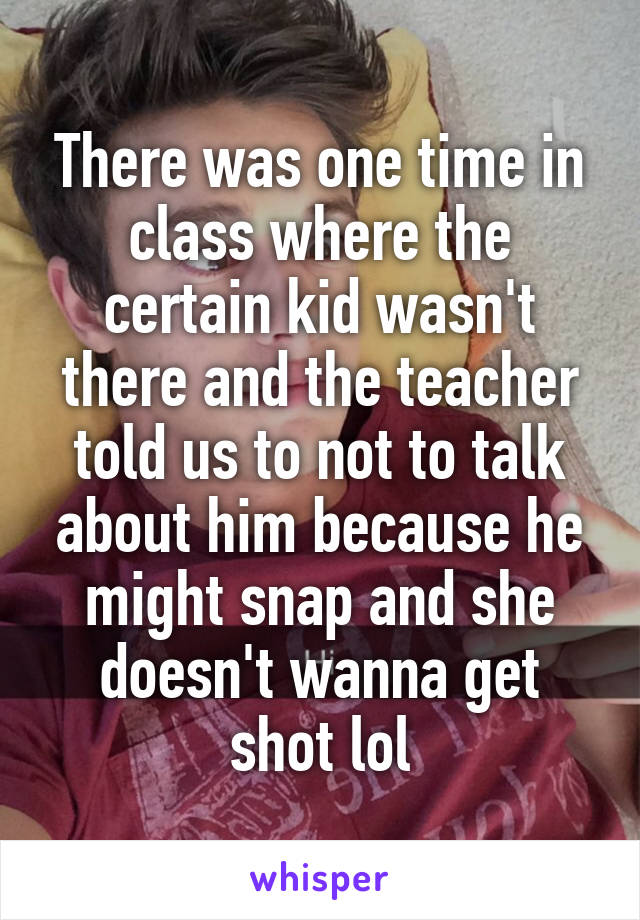 There was one time in class where the certain kid wasn't there and the teacher told us to not to talk about him because he might snap and she doesn't wanna get shot lol