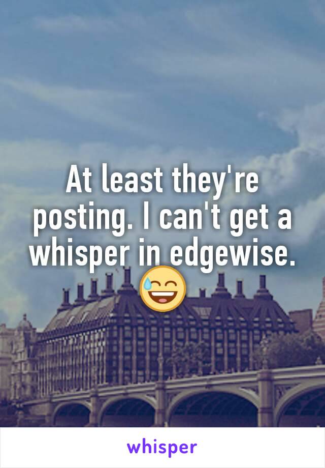 At least they're posting. I can't get a whisper in edgewise.
😅