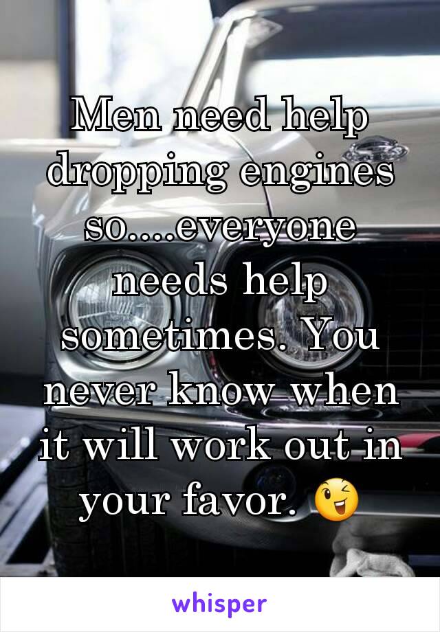 Men need help dropping engines so....everyone needs help sometimes. You never know when it will work out in your favor. 😉