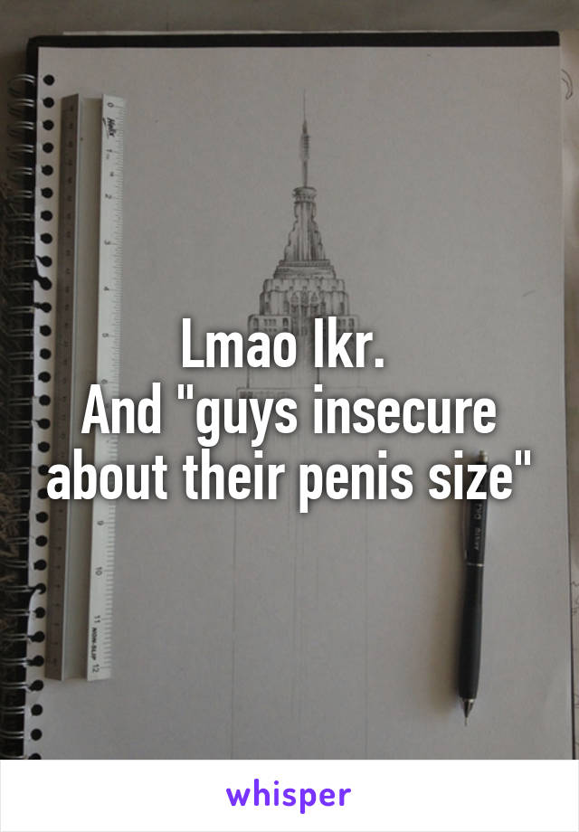 Lmao Ikr. 
And "guys insecure about their penis size"