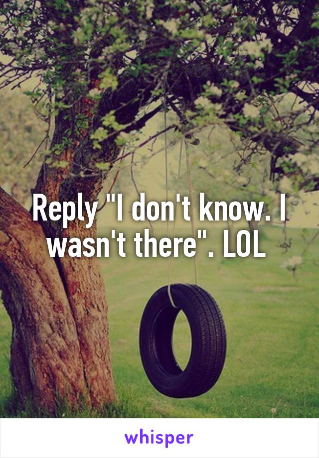 Reply "I don't know. I wasn't there". LOL 