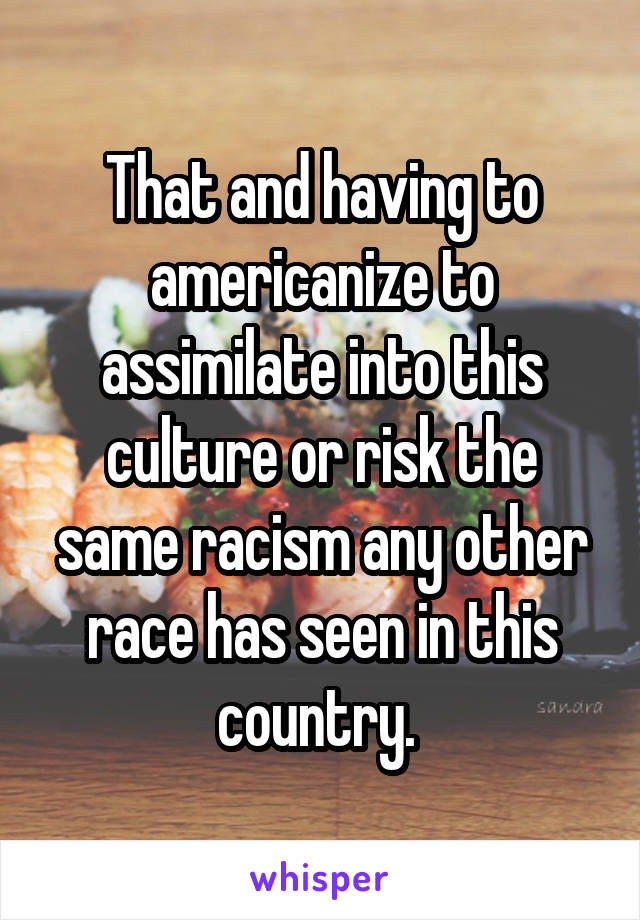 That and having to americanize to assimilate into this culture or risk the same racism any other race has seen in this country. 