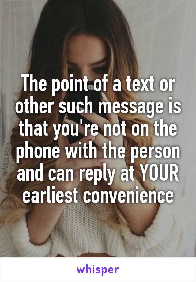 The point of a text or other such message is that you're not on the phone with the person and can reply at YOUR earliest convenience