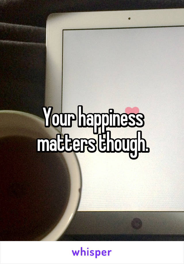 Your happiness matters though.