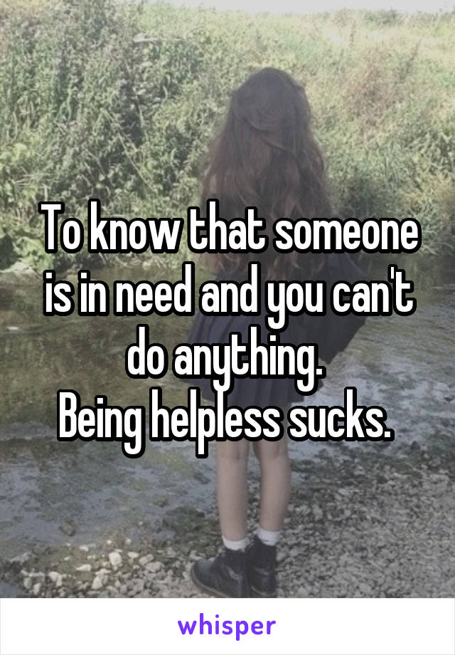 To know that someone is in need and you can't do anything. 
Being helpless sucks. 