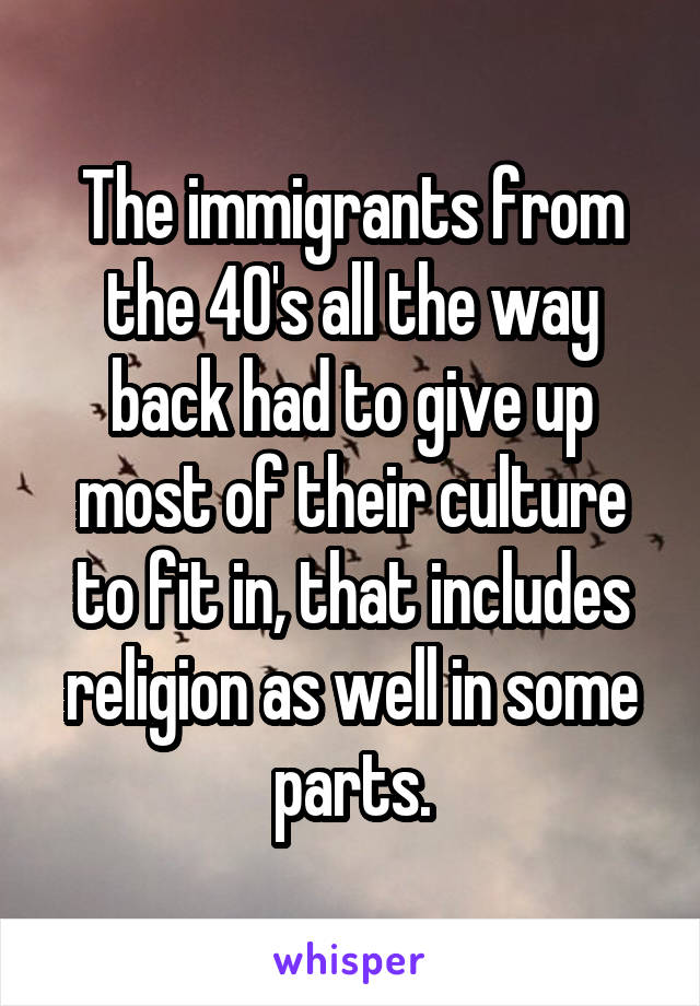 The immigrants from the 40's all the way back had to give up most of their culture to fit in, that includes religion as well in some parts.