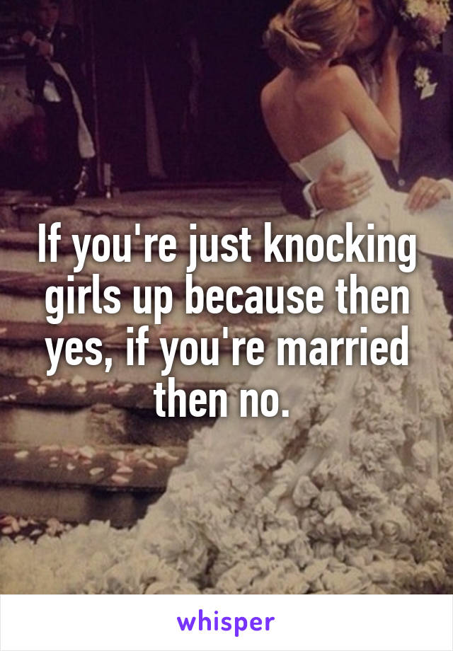 If you're just knocking girls up because then yes, if you're married then no. 