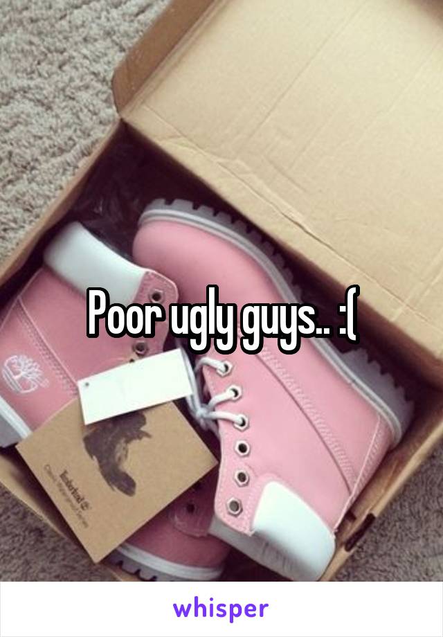 Poor ugly guys.. :(