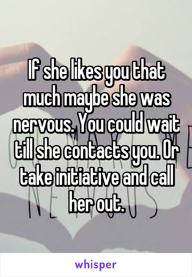 If she likes you that much maybe she was nervous. You could wait till she contacts you. Or take initiative and call her out.
