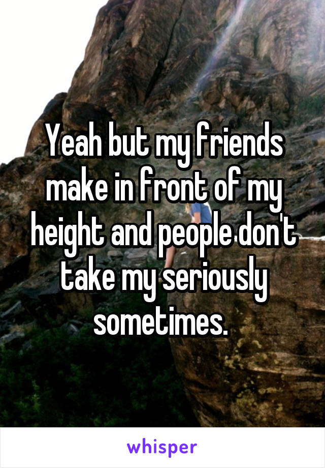 Yeah but my friends make in front of my height and people don't take my seriously sometimes. 