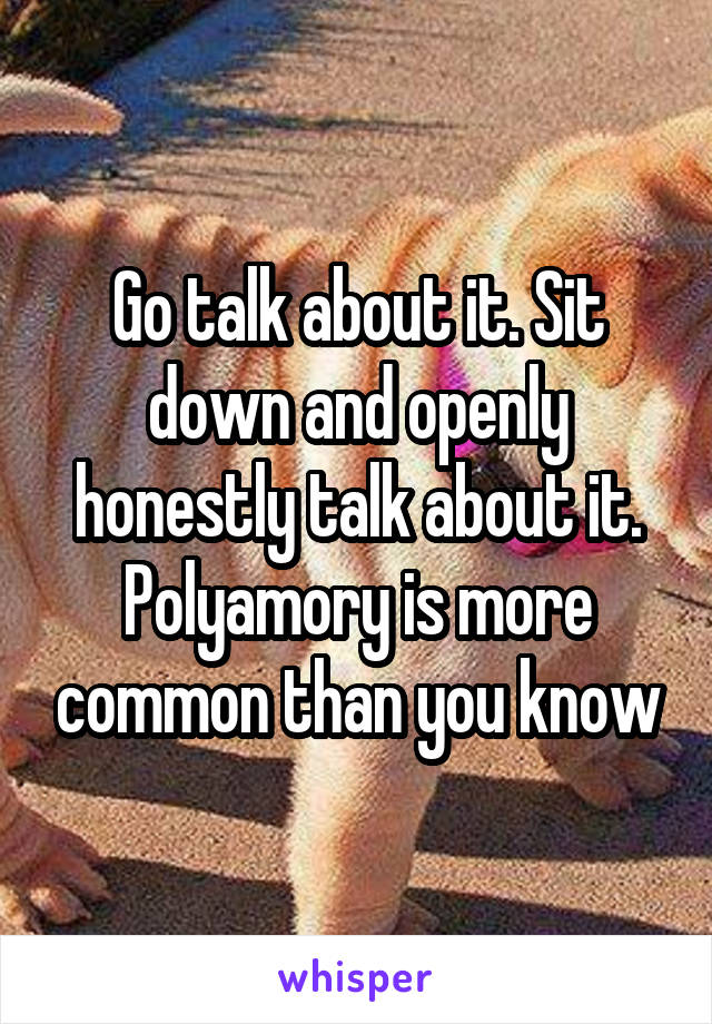 Go talk about it. Sit down and openly honestly talk about it. Polyamory is more common than you know
