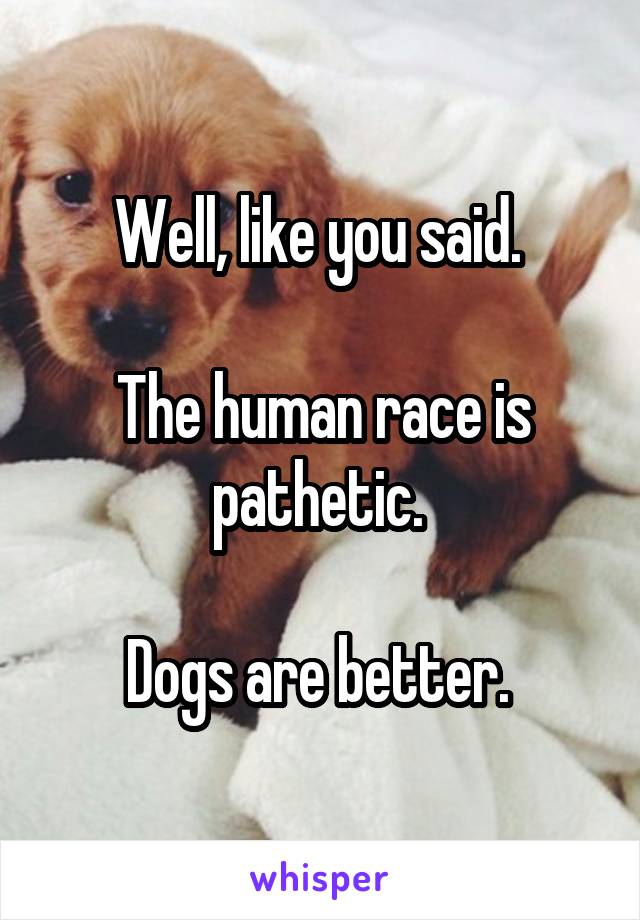 Well, like you said. 

The human race is pathetic. 

Dogs are better. 