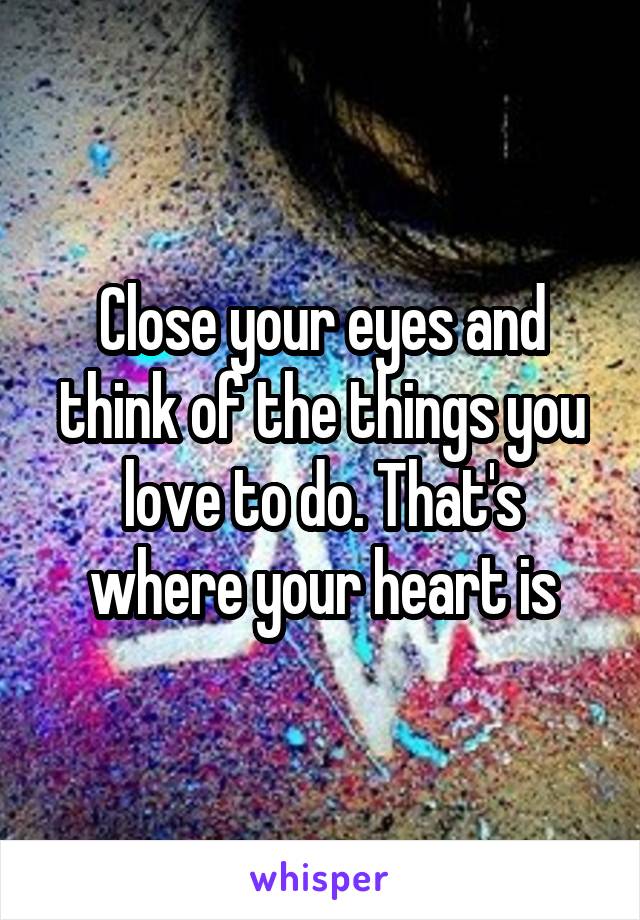 Close your eyes and think of the things you love to do. That's where your heart is