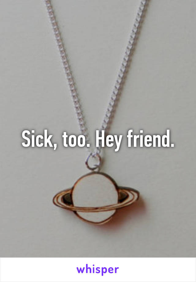 Sick, too. Hey friend.