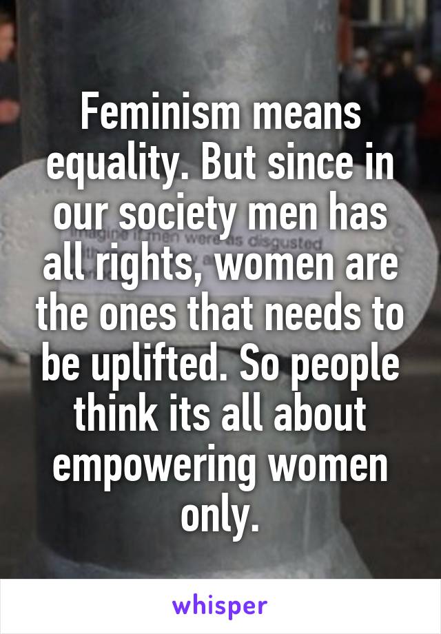 Feminism means equality. But since in our society men has all rights, women are the ones that needs to be uplifted. So people think its all about empowering women only.
