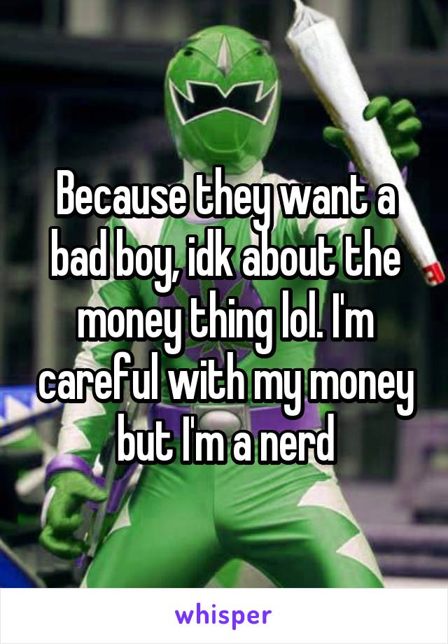 Because they want a bad boy, idk about the money thing lol. I'm careful with my money but I'm a nerd