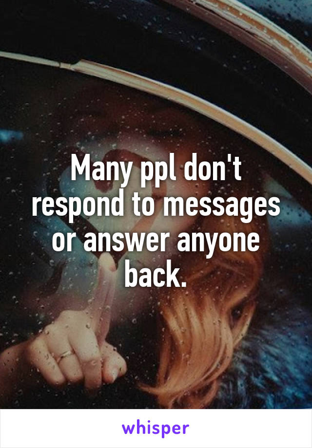 Many ppl don't respond to messages or answer anyone back.