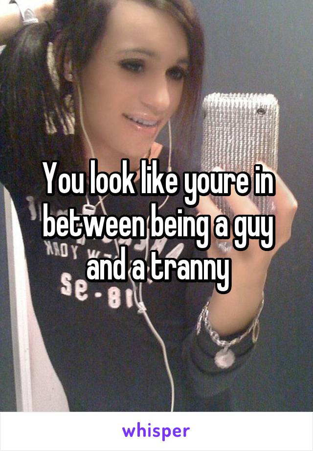 You look like youre in between being a guy and a tranny
