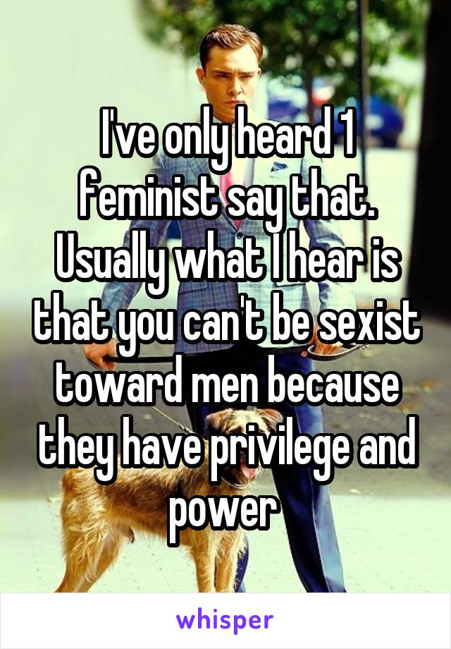 I've only heard 1 feminist say that. Usually what I hear is that you can't be sexist toward men because they have privilege and power 