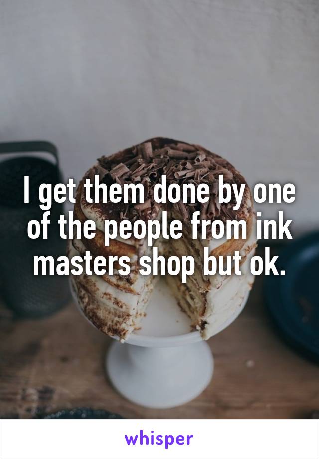 I get them done by one of the people from ink masters shop but ok.
