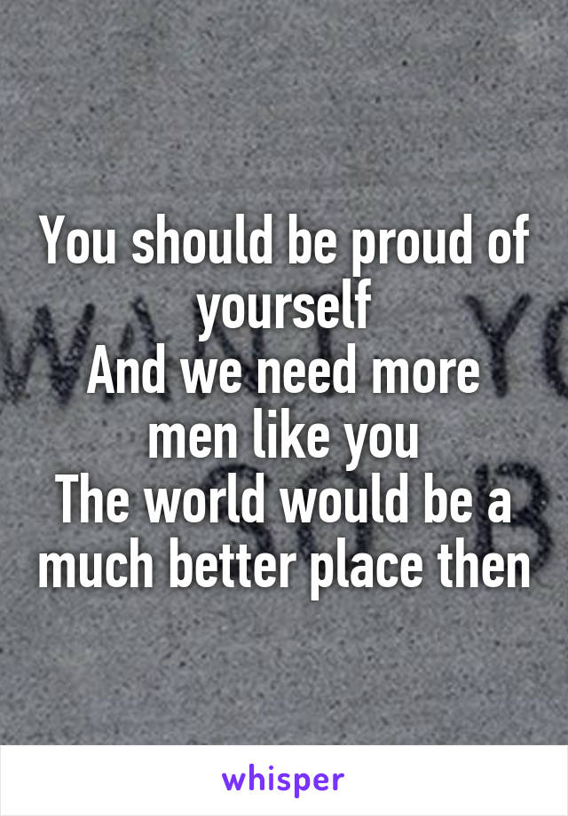 You should be proud of yourself
And we need more men like you
The world would be a much better place then