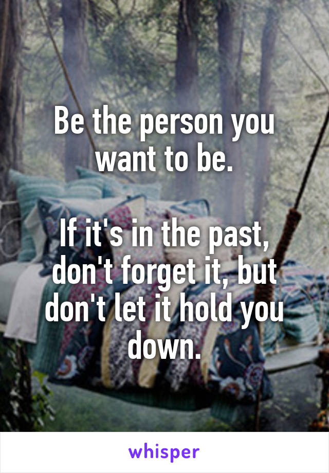 Be the person you want to be.

If it's in the past, don't forget it, but don't let it hold you down.