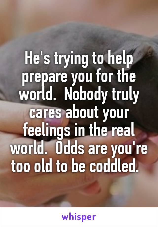 He's trying to help prepare you for the world.  Nobody truly cares about your feelings in the real world.  Odds are you're too old to be coddled.  