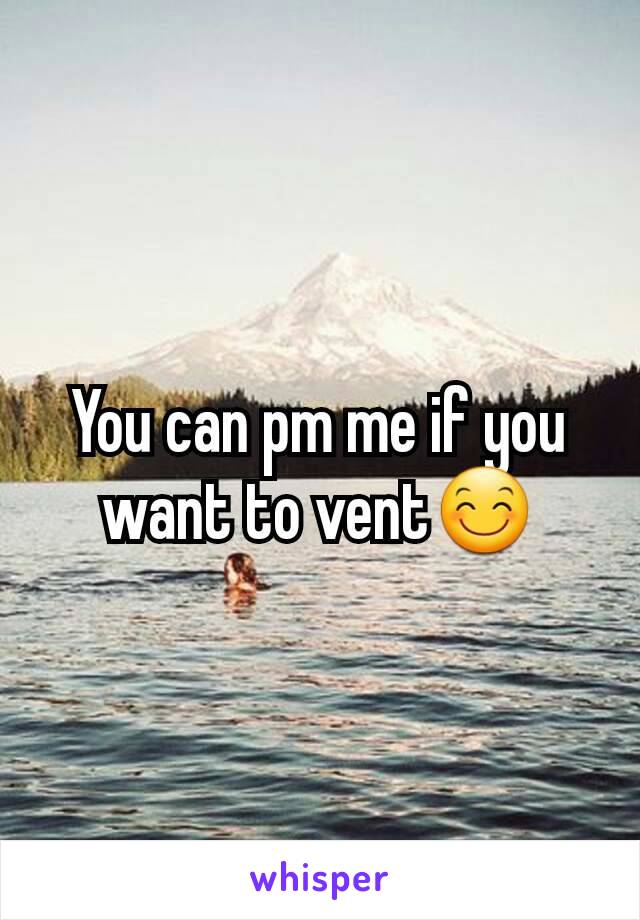 You can pm me if you want to vent😊