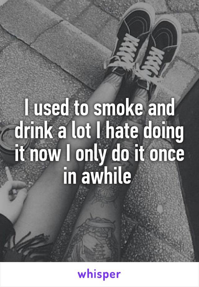I used to smoke and drink a lot I hate doing it now I only do it once in awhile 