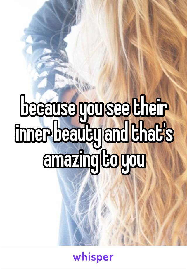 because you see their inner beauty and that's amazing to you