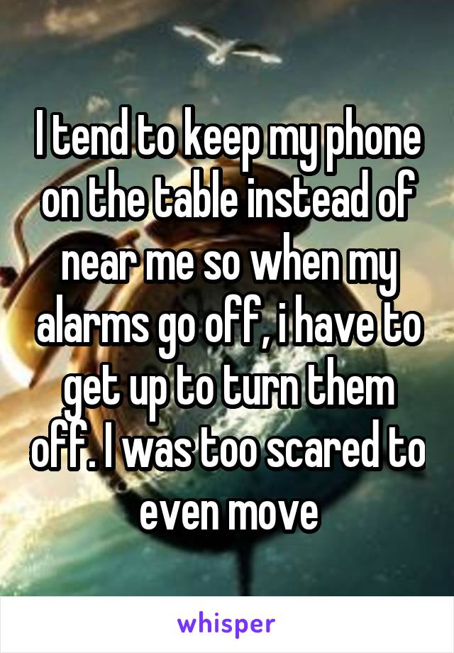 I tend to keep my phone on the table instead of near me so when my alarms go off, i have to get up to turn them off. I was too scared to even move