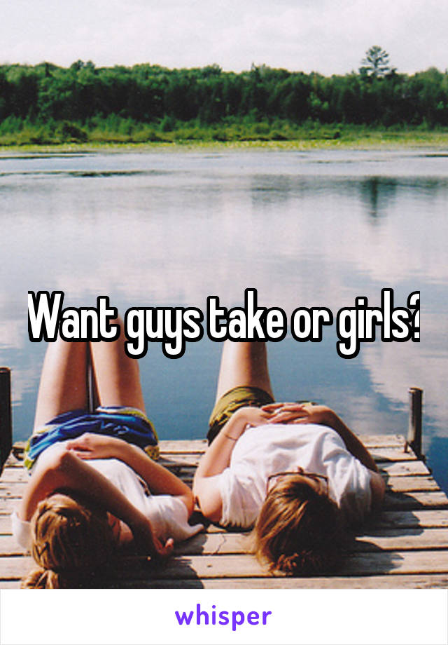 Want guys take or girls?