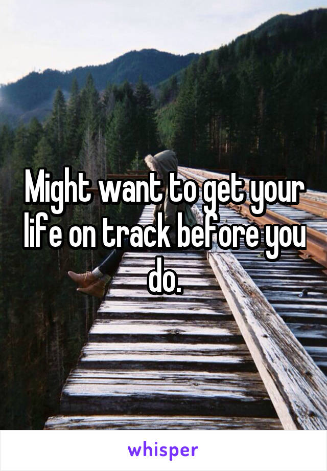 Might want to get your life on track before you do.