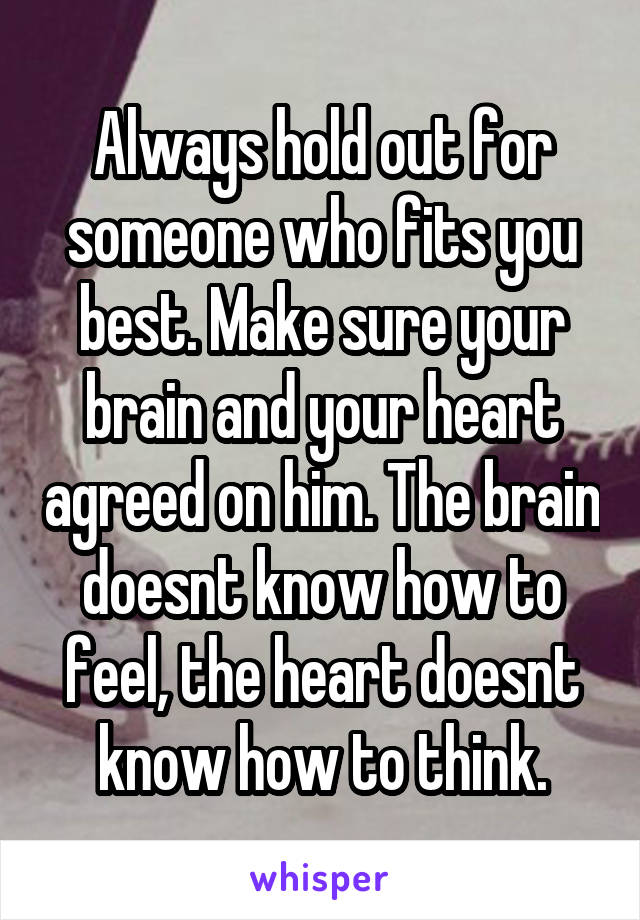Always hold out for someone who fits you best. Make sure your brain and your heart agreed on him. The brain doesnt know how to feel, the heart doesnt know how to think.