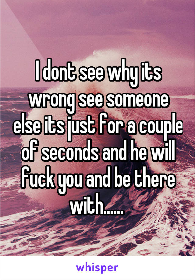 I dont see why its wrong see someone else its just for a couple of seconds and he will fuck you and be there with...... 