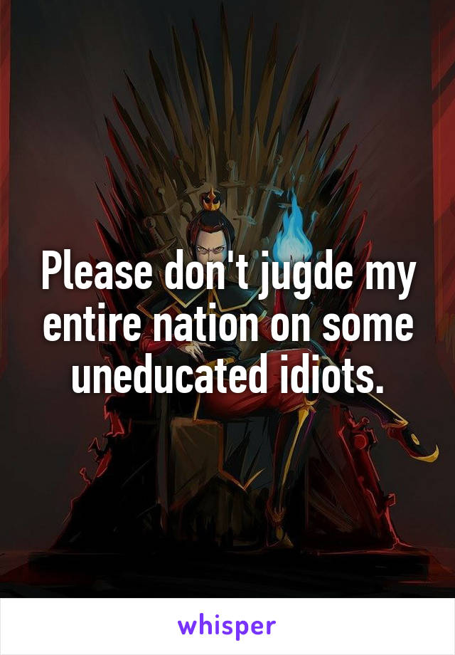 Please don't jugde my entire nation on some uneducated idiots.