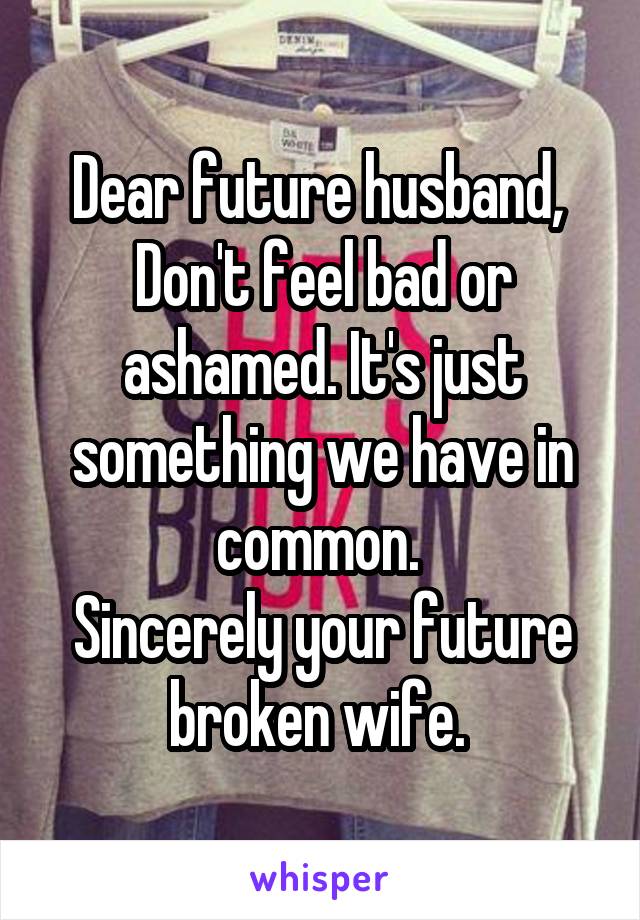 Dear future husband, 
Don't feel bad or ashamed. It's just something we have in common. 
Sincerely your future broken wife. 