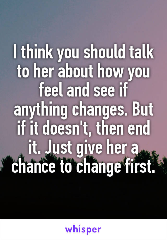 I think you should talk to her about how you feel and see if anything changes. But if it doesn't, then end it. Just give her a chance to change first. 